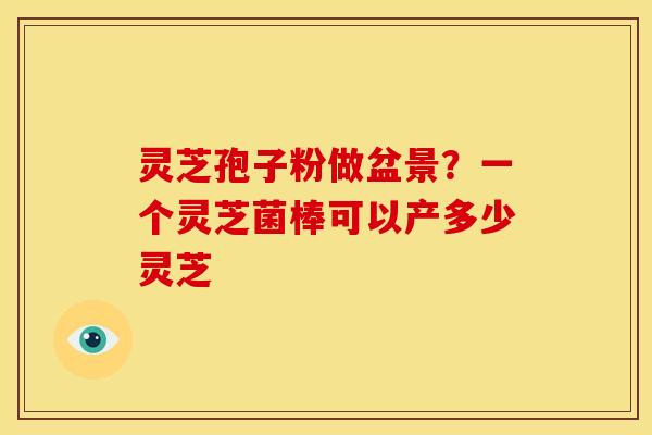 灵芝孢子粉做盆景?一个灵芝菌棒可以产多少灵芝 灵芝孢子粉做盆景?一个灵芝菌棒可以产多少灵芝