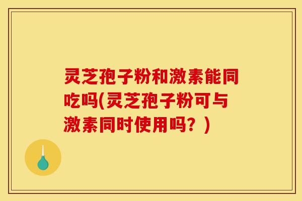 灵芝孢子粉和激素能同吃吗(灵芝孢子粉可与激素同时使用吗?) 灵芝孢子粉和激素能同吃吗(灵芝孢子粉可与激素同时使用吗?)