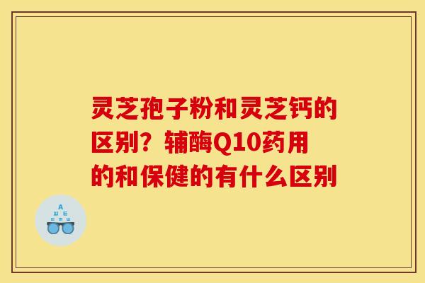 灵芝孢子粉和灵芝钙的区别?辅酶Q10药用的和保健的有什么区别 灵芝孢子粉和灵芝钙的区别?辅酶Q10药用的和保健的有什么区别