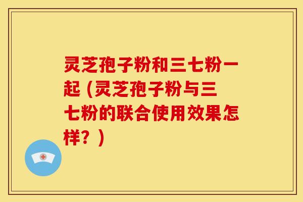 灵芝孢子粉和三七粉一起 (灵芝孢子粉与三七粉的联合使用效果怎样？)
