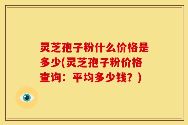 灵芝孢子粉什么价格是多少(灵芝孢子粉价格查询：平均多少钱？)