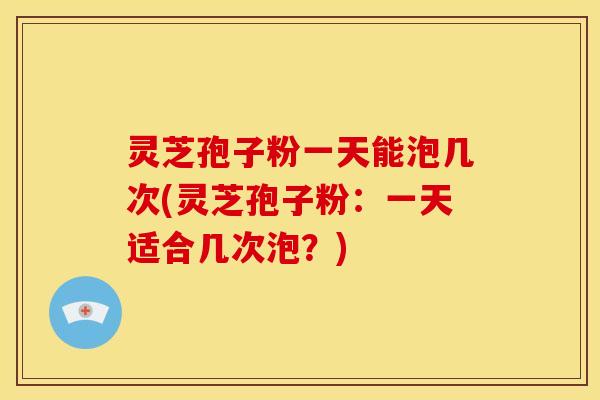 灵芝孢子粉一天能泡几次(灵芝孢子粉:一天适合几次泡?) 灵芝孢子粉一天能泡几次(灵芝孢子粉:一天适合几次泡?)