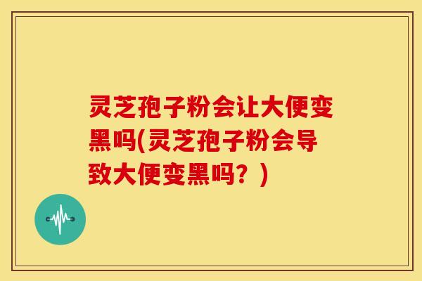 灵芝孢子粉会让大便变黑吗(灵芝孢子粉会导致大便变黑吗？)