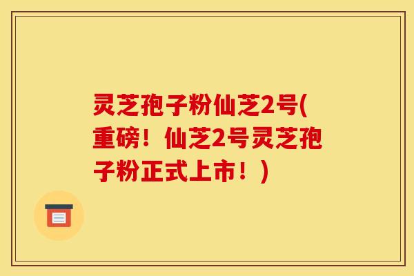 灵芝孢子粉仙芝2号(重磅!仙芝2号灵芝孢子粉正式上市!) 灵芝孢子粉仙芝2号(重磅!仙芝2号灵芝孢子粉正式上市!)
