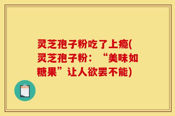 灵芝孢子粉吃了上瘾(灵芝孢子粉:“美味如糖果”让人欲罢不能) 灵芝孢子粉吃了上瘾(灵芝孢子粉:“美味如糖果”让人欲罢不能)