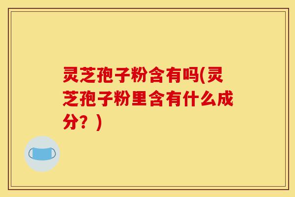灵芝孢子粉含有吗(灵芝孢子粉里含有什么成分?) 灵芝孢子粉含有吗(灵芝孢子粉里含有什么成分?)