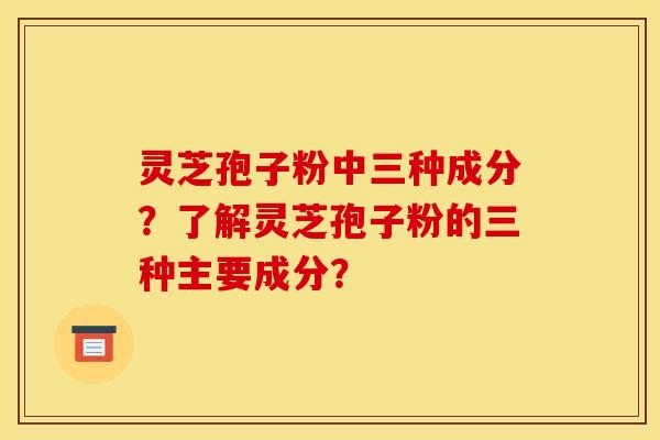 灵芝孢子粉中三种成分？了解灵芝孢子粉的三种主要成分？