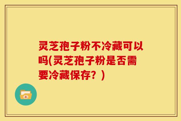 灵芝孢子粉不冷藏可以吗(灵芝孢子粉是否需要冷藏保存？)