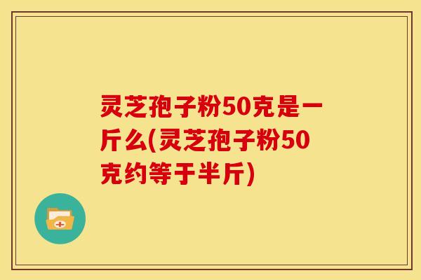 灵芝孢子粉50克是一斤么(灵芝孢子粉50克约等于半斤) 灵芝孢子粉50克是一斤么(灵芝孢子粉50克约等于半斤)