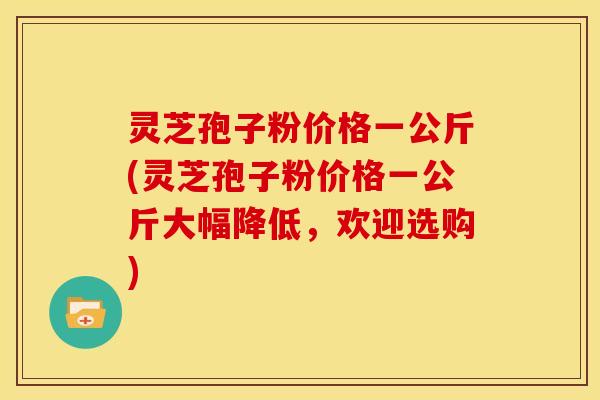灵芝孢子粉价格一公斤(灵芝孢子粉价格一公斤大幅降低，欢迎选购)