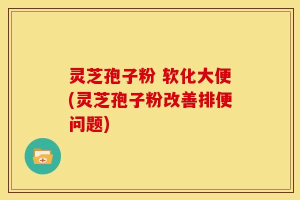 灵芝孢子粉 软化大便(灵芝孢子粉改善排便问题) 灵芝孢子粉 软化大便(灵芝孢子粉改善排便问题)