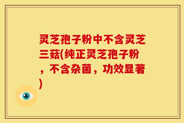 灵芝孢子粉中不含灵芝三菇(纯正灵芝孢子粉,不含杂菌,功效显著) 灵芝孢子粉中不含灵芝三菇(纯正灵芝孢子粉,不含杂菌,功效显著)