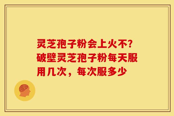 灵芝孢子粉会上火不？破壁灵芝孢子粉每天服用几次，每次服多少