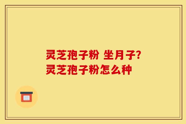 灵芝孢子粉 坐月子?灵芝孢子粉怎么种 灵芝孢子粉 坐月子?灵芝孢子粉怎么种