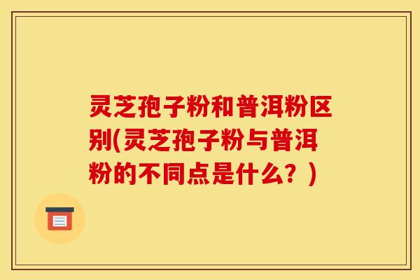 灵芝孢子粉和普洱粉区别(灵芝孢子粉与普洱粉的不同点是什么?) 灵芝孢子粉和普洱粉区别(灵芝孢子粉与普洱粉的不同点是什么?)