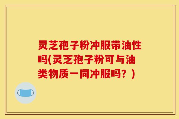 灵芝孢子粉冲服带油性吗(灵芝孢子粉可与油类物质一同冲服吗?) 灵芝孢子粉冲服带油性吗(灵芝孢子粉可与油类物质一同冲服吗?)