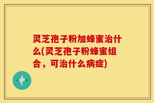 灵芝孢子粉加蜂蜜什么(灵芝孢子粉蜂蜜组合,可什么症) 灵芝孢子粉加蜂蜜什么(灵芝孢子粉蜂蜜组合,可什么症)