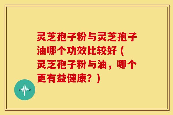灵芝孢子粉与灵芝孢子油哪个功效比较好 (灵芝孢子粉与油,哪个更有益健康?) 灵芝孢子粉与灵芝孢子油哪个功效比较好 (灵芝孢子粉与油,哪个更有益健康?)
