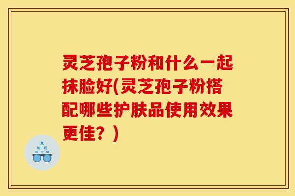 灵芝孢子粉和什么一起抹脸好(灵芝孢子粉搭配哪些护肤品使用效果更佳?) 灵芝孢子粉和什么一起抹脸好(灵芝孢子粉搭配哪些护肤品使用效果更佳?)