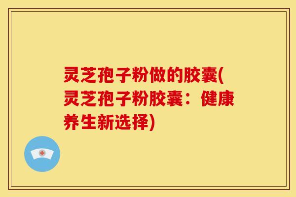灵芝孢子粉做的胶囊(灵芝孢子粉胶囊:健康养生新选择) 灵芝孢子粉做的胶囊(灵芝孢子粉胶囊:健康养生新选择)