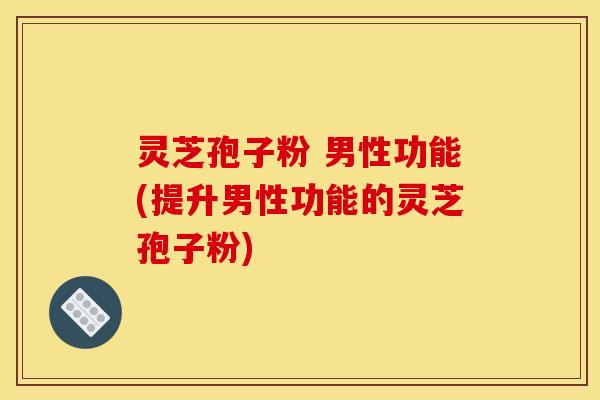灵芝孢子粉 男性功能(提升男性功能的灵芝孢子粉) 灵芝孢子粉 男性功能(提升男性功能的灵芝孢子粉)