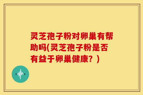 灵芝孢子粉对卵巢有帮助吗(灵芝孢子粉是否有益于卵巢健康?) 灵芝孢子粉对卵巢有帮助吗(灵芝孢子粉是否有益于卵巢健康?)