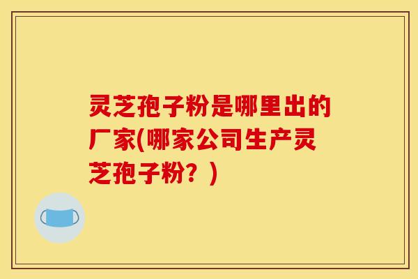灵芝孢子粉是哪里出的厂家(哪家公司生产灵芝孢子粉？)