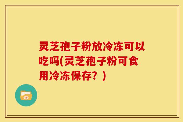 灵芝孢子粉放冷冻可以吃吗(灵芝孢子粉可食用冷冻保存？)