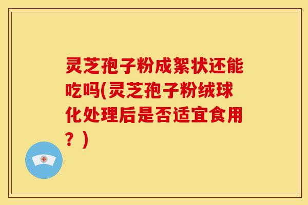 灵芝孢子粉成絮状还能吃吗(灵芝孢子粉绒球化处理后是否适宜食用?) 灵芝孢子粉成絮状还能吃吗(灵芝孢子粉绒球化处理后是否适宜食用?)