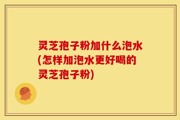 灵芝孢子粉加什么泡水(怎样加泡水更好喝的灵芝孢子粉)