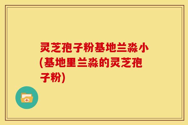 灵芝孢子粉基地兰淼小(基地里兰淼的灵芝孢子粉)