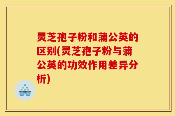 灵芝孢子粉和蒲公英的区别(灵芝孢子粉与蒲公英的功效作用差异分析)