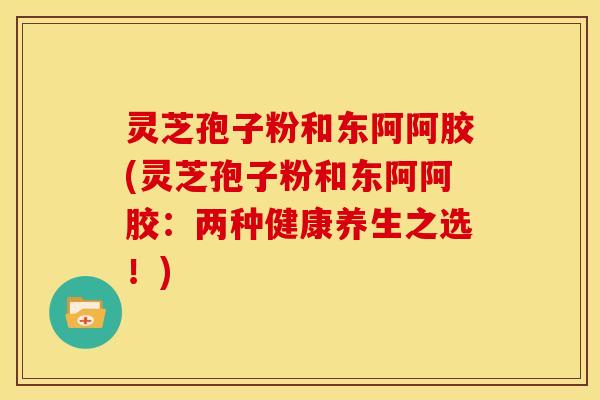 灵芝孢子粉和东阿阿胶(灵芝孢子粉和东阿阿胶:两种健康养生之选!) 灵芝孢子粉和东阿阿胶(灵芝孢子粉和东阿阿胶:两种健康养生之选!)