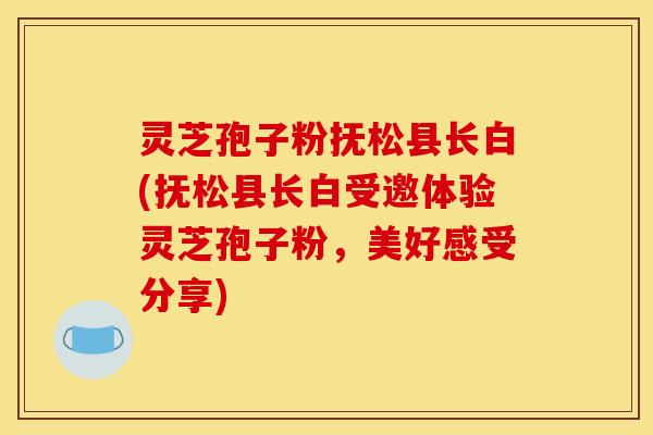 灵芝孢子粉抚松县长白(抚松县长白受邀体验灵芝孢子粉，美好感受分享)