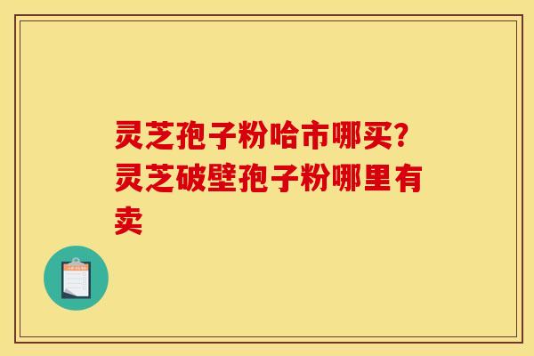 灵芝孢子粉哈市哪买?灵芝破壁孢子粉哪里有卖 灵芝孢子粉哈市哪买?灵芝破壁孢子粉哪里有卖