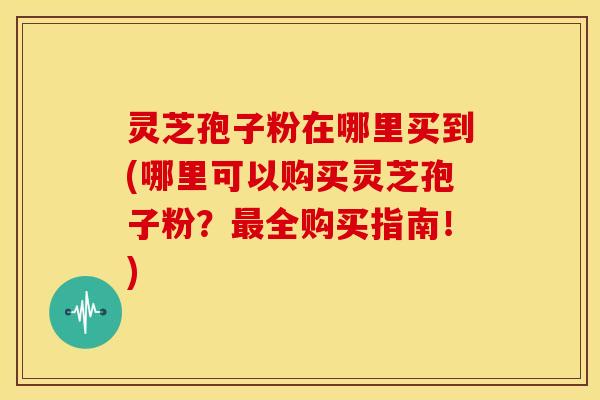 灵芝孢子粉在哪里买到(哪里可以购买灵芝孢子粉?全购买指南!) 灵芝孢子粉在哪里买到(哪里可以购买灵芝孢子粉?全购买指南!)