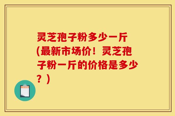 灵芝孢子粉多少一斤 (新市场价!灵芝孢子粉一斤的价格是多少?) 灵芝孢子粉多少一斤 (新市场价!灵芝孢子粉一斤的价格是多少?)
