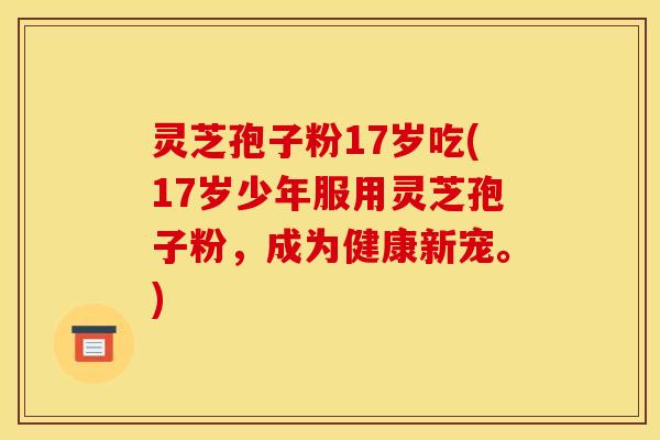 灵芝孢子粉17岁吃(17岁少年服用灵芝孢子粉,成为健康新宠。) 灵芝孢子粉17岁吃(17岁少年服用灵芝孢子粉,成为健康新宠。)
