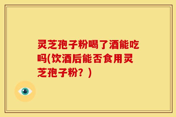 灵芝孢子粉喝了酒能吃吗(饮酒后能否食用灵芝孢子粉?) 灵芝孢子粉喝了酒能吃吗(饮酒后能否食用灵芝孢子粉?)