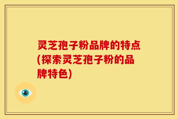 灵芝孢子粉品牌的特点(探索灵芝孢子粉的品牌特色)