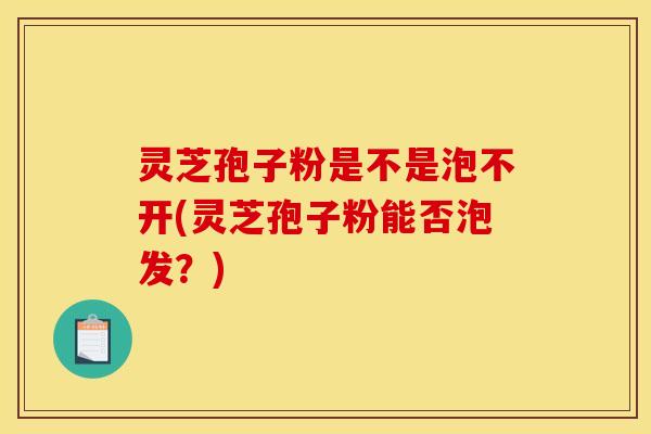 灵芝孢子粉是不是泡不开(灵芝孢子粉能否泡发？)