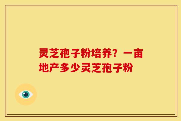 灵芝孢子粉培养？一亩地产多少灵芝孢子粉
