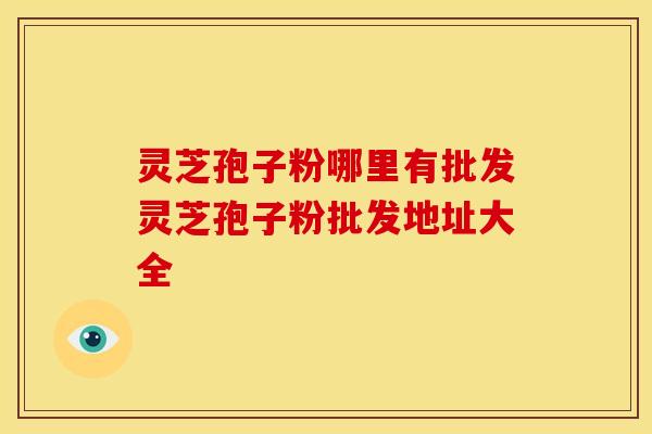 灵芝孢子粉哪里有批发灵芝孢子粉批发地址大全 灵芝孢子粉哪里有批发灵芝孢子粉批发地址大全