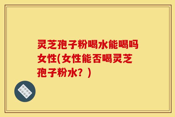灵芝孢子粉喝水能喝吗女性(女性能否喝灵芝孢子粉水？)