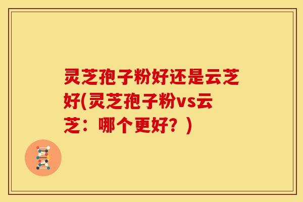 灵芝孢子粉好还是云芝好(灵芝孢子粉vs云芝：哪个更好？)