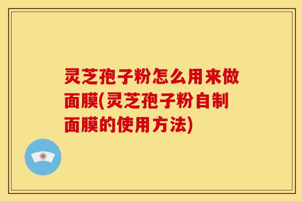 灵芝孢子粉怎么用来做面膜(灵芝孢子粉自制面膜的使用方法)
