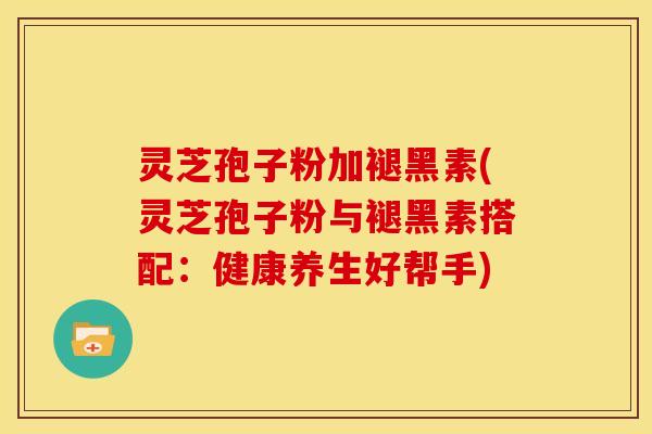 灵芝孢子粉加褪黑素(灵芝孢子粉与褪黑素搭配：健康养生好帮手)