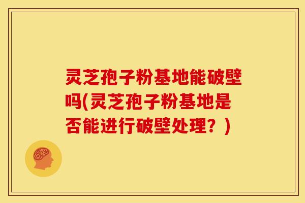 灵芝孢子粉基地能破壁吗(灵芝孢子粉基地是否能进行破壁处理?) 灵芝孢子粉基地能破壁吗(灵芝孢子粉基地是否能进行破壁处理?)