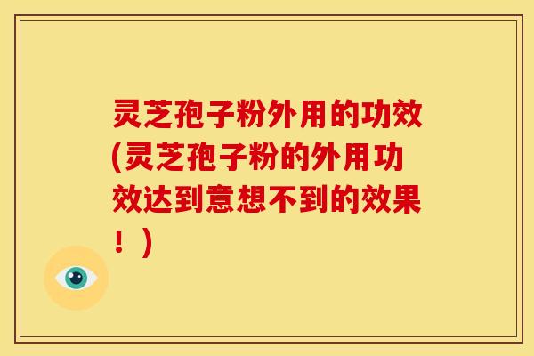 灵芝孢子粉外用的功效(灵芝孢子粉的外用功效达到意想不到的效果！)