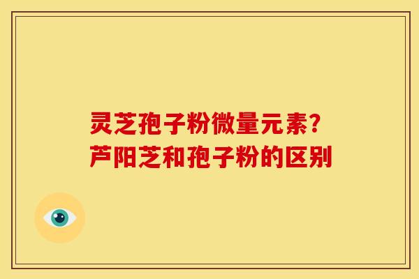 灵芝孢子粉微量元素?芦阳芝和孢子粉的区别 灵芝孢子粉微量元素?芦阳芝和孢子粉的区别